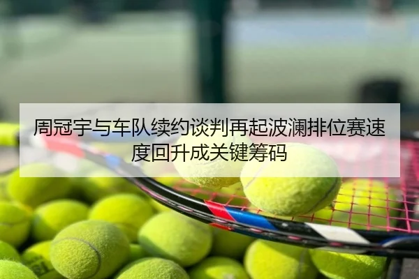 周冠宇与车队续约谈判再起波澜排位赛速度回升成关键筹码