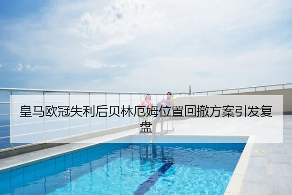 皇马欧冠失利后贝林厄姆位置回撤方案引发复盘