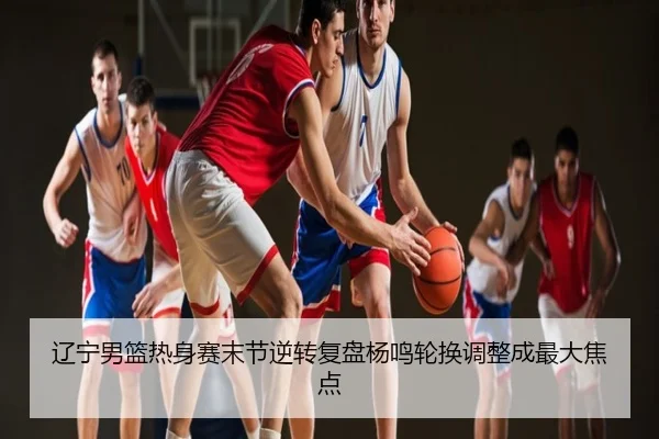 辽宁男篮热身赛末节逆转复盘杨鸣轮换调整成最大焦点