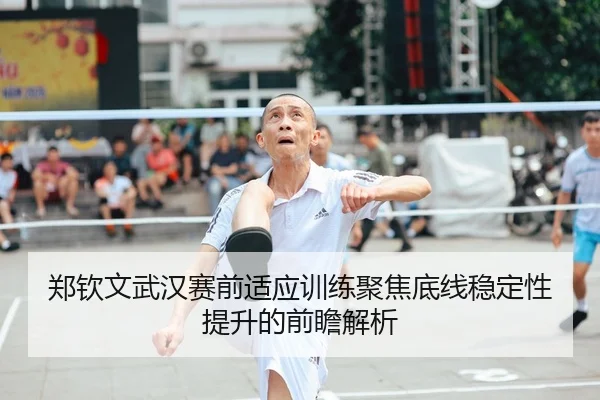 郑钦文武汉赛前适应训练聚焦底线稳定性提升的前瞻解析